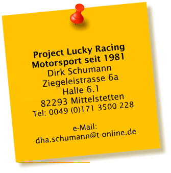 Project Lucky Racing Motorsport seit 1981 Dirk Schumann Ziegeleistrasse 6a Halle 6.1 82293 Mittelstetten Tel: 0049 (0)171 3500 228  e-Mail:  dha.schumann@t-online.de